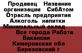 Продавец › Название организации ­ СибАтом › Отрасль предприятия ­ Алкоголь, напитки › Минимальный оклад ­ 16 000 - Все города Работа » Вакансии   . Кемеровская обл.,Березовский г.